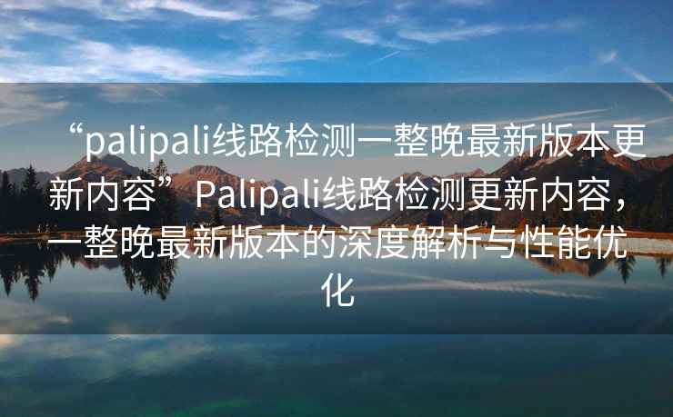 “palipali線(xiàn)路檢測一整晚最新版本更新內容”P(pán)alipali線(xiàn)路檢測更新內容，一整晚最新版本的深度解析與性能優(yōu)化