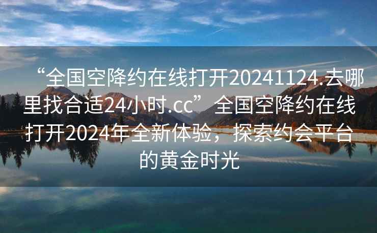 “全國空降約在線(xiàn)打開(kāi)20241124.去哪里找合適24小時(shí).cc”全國空降約在線(xiàn)打開(kāi)2024年全新體驗，探索約會(huì )平臺的黃金時(shí)光