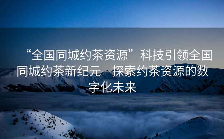 “全國同城約茶資源”科技引領(lǐng)全國同城約茶新紀元—探索約茶資源的數字化未來(lái)