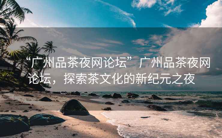 “廣州品茶夜網(wǎng)論壇”廣州品茶夜網(wǎng)論壇，探索茶文化的新紀元之夜
