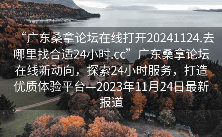“廣東桑拿論壇在線(xiàn)打開(kāi)20241124.去哪里找合適24小時(shí).cc”廣東桑拿論壇在線(xiàn)新動(dòng)向，探索24小時(shí)服務(wù)，打造優(yōu)質(zhì)體驗平臺—2023年11月24日最新報道