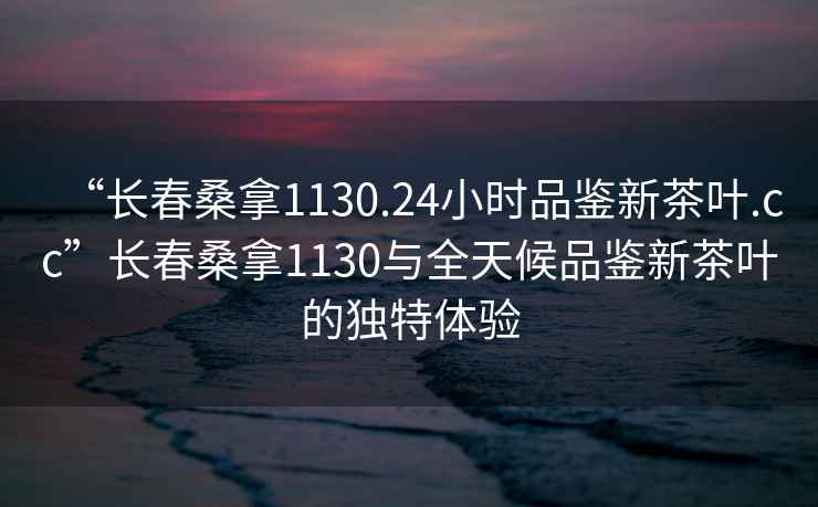 “長(cháng)春桑拿1130.24小時(shí)品鑒新茶葉.cc”長(cháng)春桑拿1130與全天候品鑒新茶葉的獨特體驗