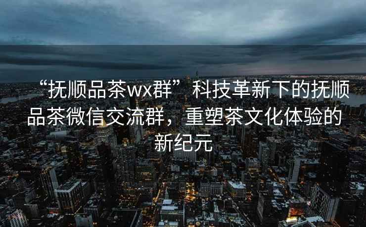 “撫順品茶wx群”科技革新下的撫順品茶微信交流群，重塑茶文化體驗的新紀元