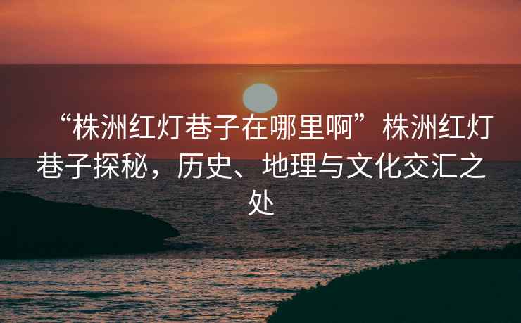 “株洲紅燈巷子在哪里啊”株洲紅燈巷子探秘，歷史、地理與文化交匯之處