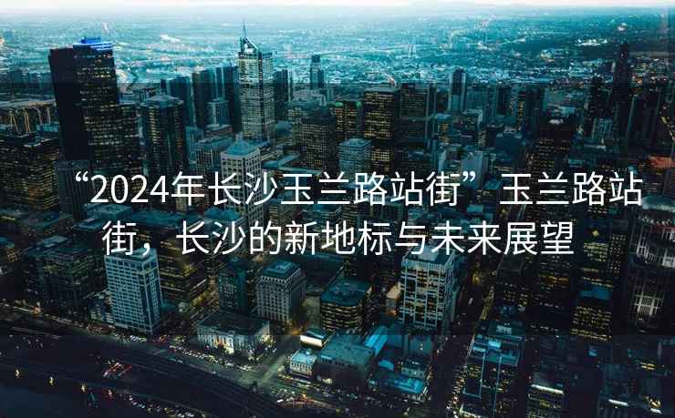 “2024年長(cháng)沙玉蘭路站街”玉蘭路站街，長(cháng)沙的新地標與未來(lái)展望