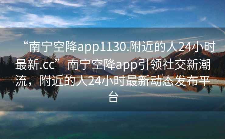 “南寧空降app1130.附近的人24小時(shí)最新.cc”南寧空降app引領(lǐng)社交新潮流，附近的人24小時(shí)最新動(dòng)態(tài)發(fā)布平臺