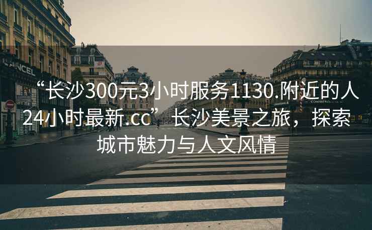 “長(cháng)沙300元3小時(shí)服務(wù)1130.附近的人24小時(shí)最新.cc”長(cháng)沙美景之旅，探索城市魅力與人文風(fēng)情