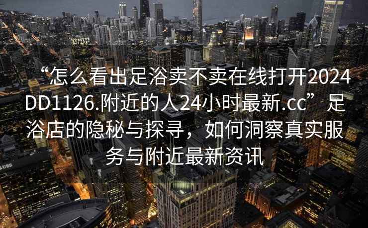 “怎么看出足浴賣(mài)不賣(mài)在線(xiàn)打開(kāi)2024DD1126.附近的人24小時(shí)最新.cc”足浴店的隱秘與探尋，如何洞察真實(shí)服務(wù)與附近最新資訊