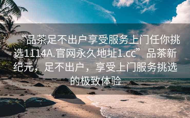 “品茶足不出戶(hù)享受服務(wù)上門(mén)任你挑選1114A.官網(wǎng)永久地址1.cc”品茶新紀元，足不出戶(hù)，享受上門(mén)服務(wù)挑選的極致體驗