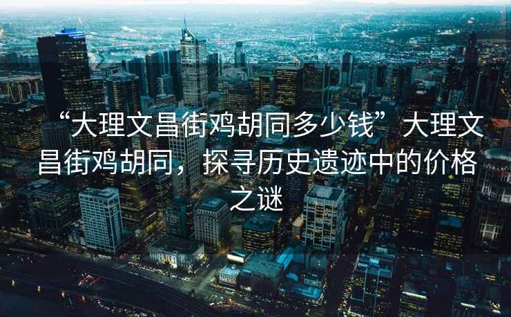 “大理文昌街雞胡同多少錢(qián)”大理文昌街雞胡同，探尋歷史遺跡中的價(jià)格之謎