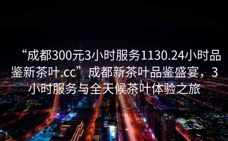 “成都300元3小時(shí)服務(wù)1130.24小時(shí)品鑒新茶葉.cc”成都新茶葉品鑒盛宴，3小時(shí)服務(wù)與全天候茶葉體驗之旅