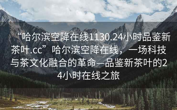 “哈爾濱空降在線(xiàn)1130.24小時(shí)品鑒新茶葉.cc”哈爾濱空降在線(xiàn)，一場(chǎng)科技與茶文化融合的革命—品鑒新茶葉的24小時(shí)在線(xiàn)之旅