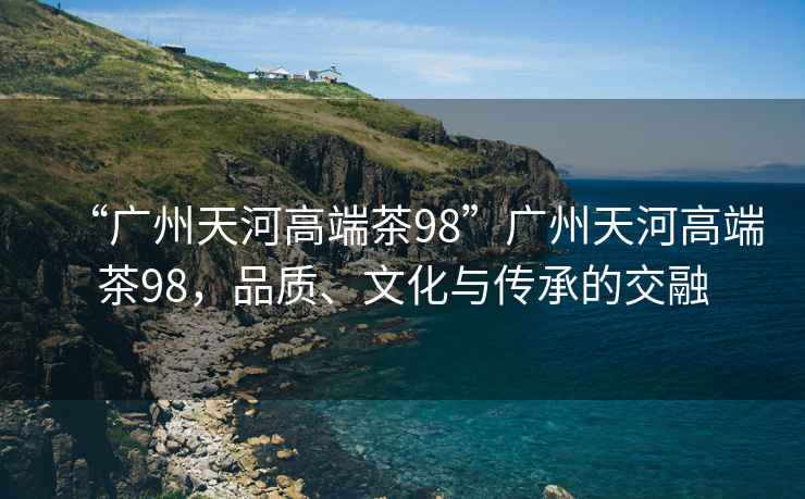 “廣州天河高端茶98”廣州天河高端茶98，品質(zhì)、文化與傳承的交融