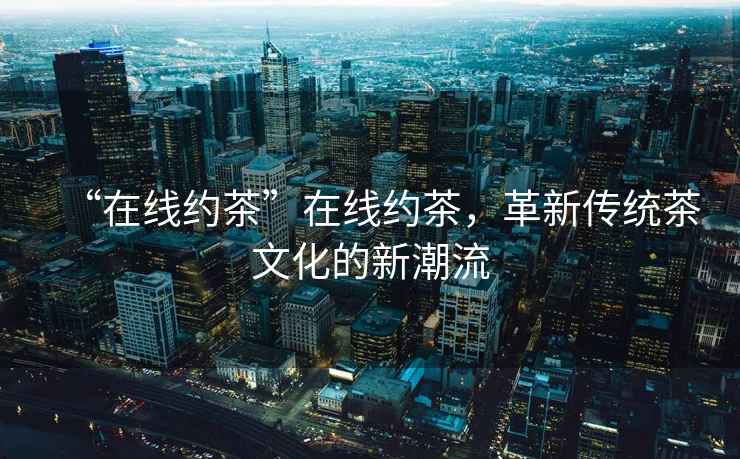 “在線(xiàn)約茶”在線(xiàn)約茶，革新傳統茶文化的新潮流
