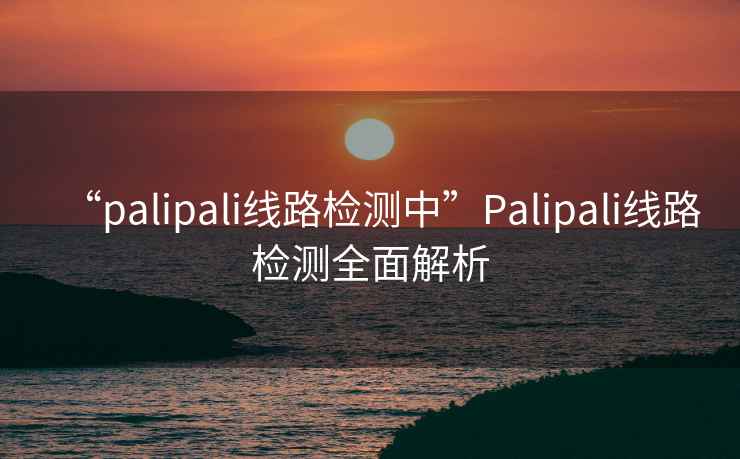“palipali線(xiàn)路檢測中”P(pán)alipali線(xiàn)路檢測全面解析