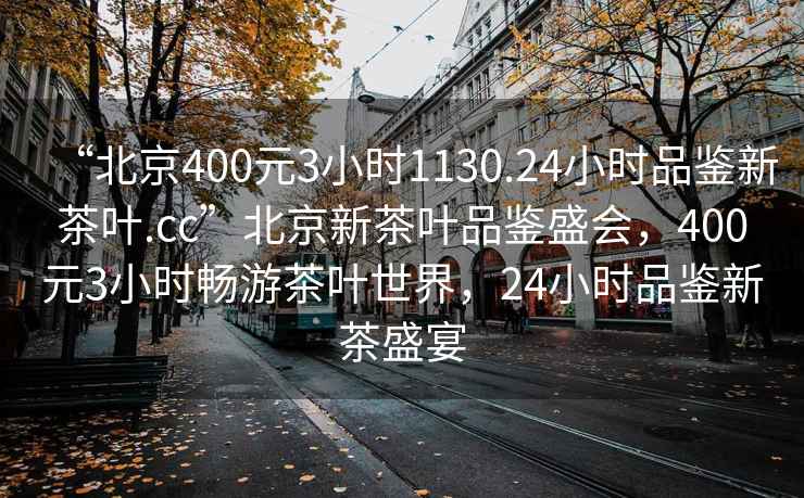 “北京400元3小時(shí)1130.24小時(shí)品鑒新茶葉.cc”北京新茶葉品鑒盛會(huì )，400元3小時(shí)暢游茶葉世界，24小時(shí)品鑒新茶盛宴