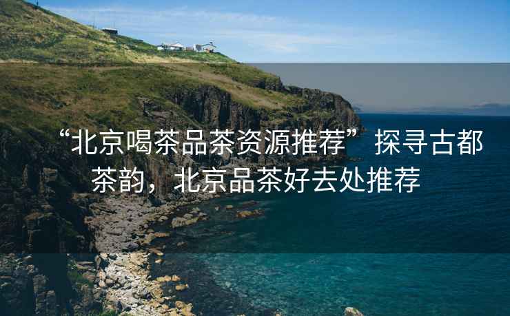 “北京喝茶品茶資源推薦”探尋古都茶韻，北京品茶好去處推薦