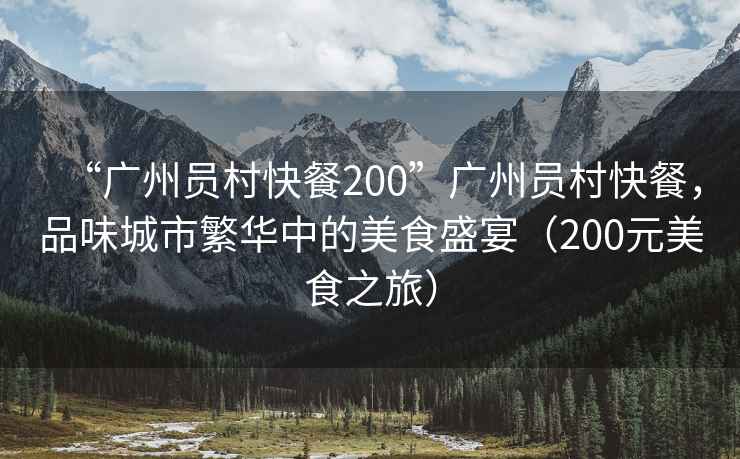 “廣州員村快餐200”廣州員村快餐，品味城市繁華中的美食盛宴（200元美食之旅）
