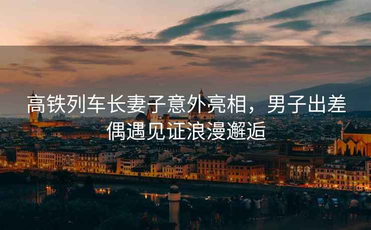 高鐵列車(chē)長(cháng)妻子意外亮相，男子出差偶遇見(jiàn)證浪漫邂逅
