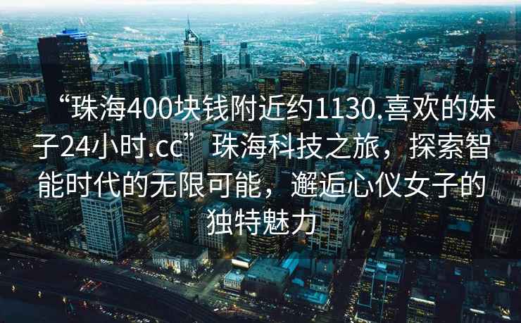 “珠海400塊錢(qián)附近約1130.喜歡的妹子24小時(shí).cc”珠?？萍贾?，探索智能時(shí)代的無(wú)限可能，邂逅心儀女子的獨特魅力
