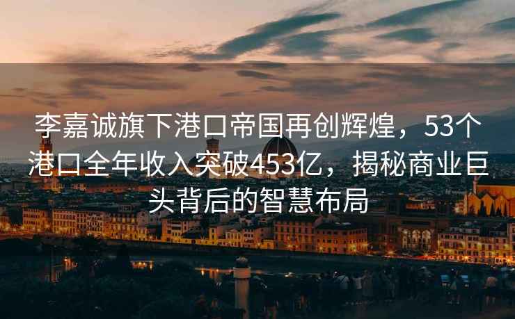 李嘉誠旗下港口帝國再創(chuàng  )輝煌，53個(gè)港口全年收入突破453億，揭秘商業(yè)巨頭背后的智慧布局