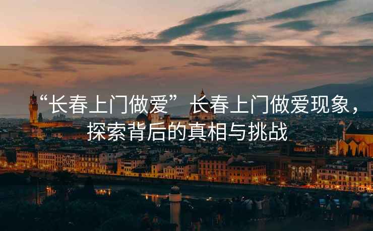 “長(cháng)春上門(mén)做愛(ài)”長(cháng)春上門(mén)做愛(ài)現象，探索背后的真相與挑戰
