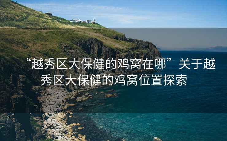 “越秀區大保健的雞窩在哪”關(guān)于越秀區大保健的雞窩位置探索