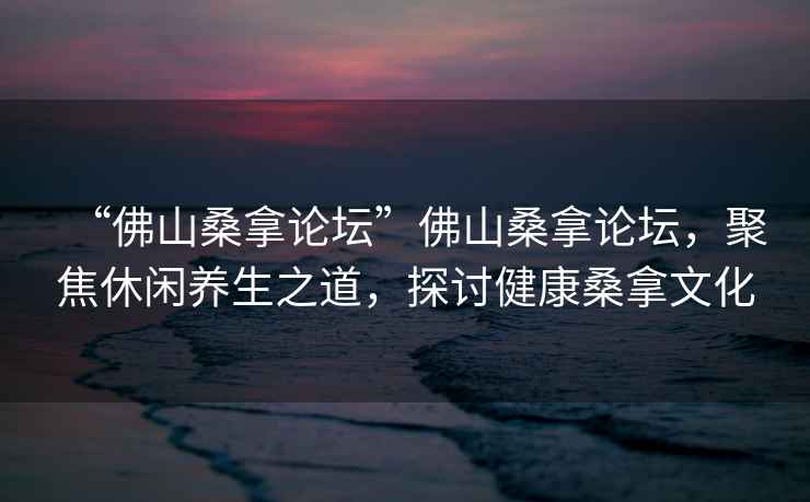 “佛山桑拿論壇”佛山桑拿論壇，聚焦休閑養生之道，探討健康桑拿文化