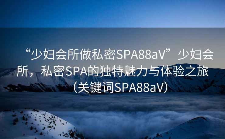 “少婦會(huì )所做私密SPA88aV”少婦會(huì )所，私密SPA的獨特魅力與體驗之旅（關(guān)鍵詞SPA88aV）