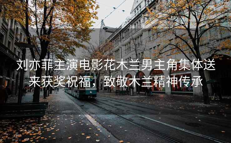 劉亦菲主演電影花木蘭男主角集體送來(lái)獲獎祝福，致敬木蘭精神傳承