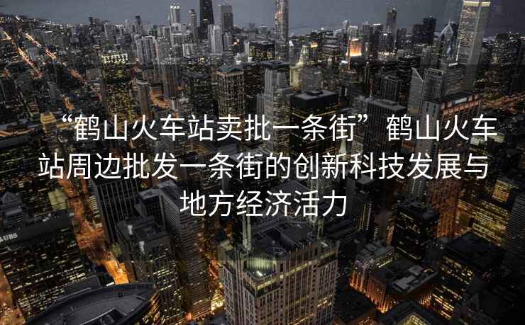 “鶴山火車(chē)站賣(mài)批一條街”鶴山火車(chē)站周邊批發(fā)一條街的創(chuàng  )新科技發(fā)展與地方經(jīng)濟活力