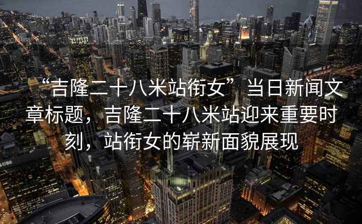 “吉隆二十八米站銜女”當日新聞文章標題，吉隆二十八米站迎來(lái)重要時(shí)刻，站銜女的嶄新面貌展現