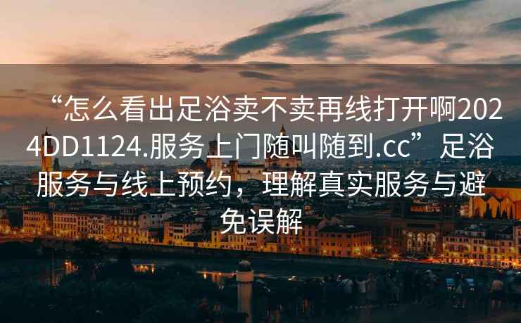 “怎么看出足浴賣(mài)不賣(mài)再線(xiàn)打開(kāi)啊2024DD1124.服務(wù)上門(mén)隨叫隨到.cc”足浴服務(wù)與線(xiàn)上預約，理解真實(shí)服務(wù)與避免誤解