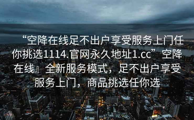 “空降在線(xiàn)足不出戶(hù)享受服務(wù)上門(mén)任你挑選1114.官網(wǎng)永久地址1.cc”空降在線(xiàn)』全新服務(wù)模式，足不出戶(hù)享受服務(wù)上門(mén)，商品挑選任你選