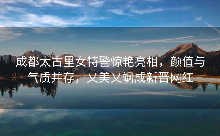 成都太古里女特警驚艷亮相，顏值與氣質(zhì)并存，又美又颯成新晉網(wǎng)紅