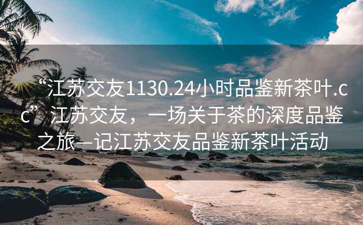 “江蘇交友1130.24小時(shí)品鑒新茶葉.cc”江蘇交友，一場(chǎng)關(guān)于茶的深度品鑒之旅—記江蘇交友品鑒新茶葉活動(dòng)