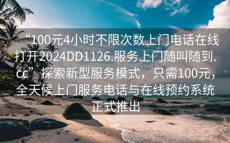 “100元4小時(shí)不限次數上門(mén)電話(huà)在線(xiàn)打開(kāi)2024DD1126.服務(wù)上門(mén)隨叫隨到.cc”探索新型服務(wù)模式，只需100元，全天候上門(mén)服務(wù)電話(huà)與在線(xiàn)預約系統正式推出