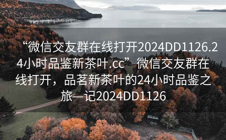 “微信交友群在線(xiàn)打開(kāi)2024DD1126.24小時(shí)品鑒新茶葉.cc”微信交友群在線(xiàn)打開(kāi)，品茗新茶葉的24小時(shí)品鑒之旅—記2024DD1126
