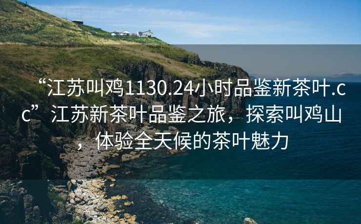 “江蘇叫雞1130.24小時(shí)品鑒新茶葉.cc”江蘇新茶葉品鑒之旅，探索叫雞山，體驗全天候的茶葉魅力