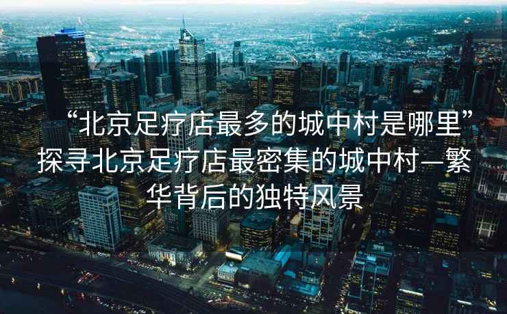 “北京足療店最多的城中村是哪里”探尋北京足療店最密集的城中村—繁華背后的獨特風(fēng)景