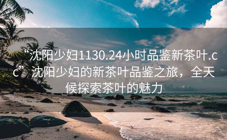 “沈陽(yáng)少婦1130.24小時(shí)品鑒新茶葉.cc”沈陽(yáng)少婦的新茶葉品鑒之旅，全天候探索茶葉的魅力