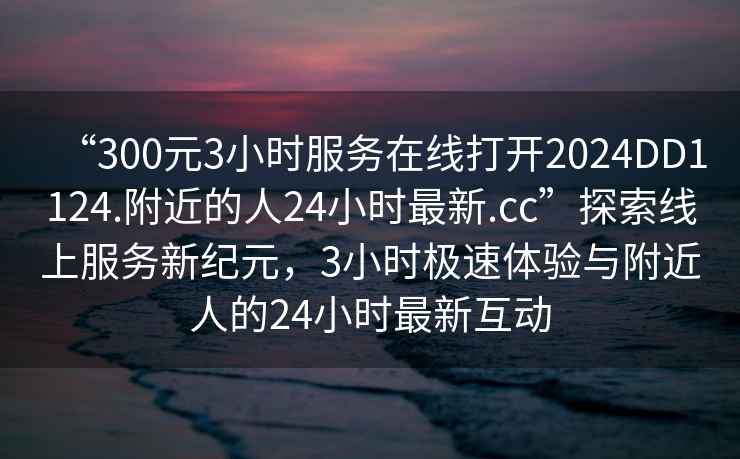“300元3小時(shí)服務(wù)在線(xiàn)打開(kāi)2024DD1124.附近的人24小時(shí)最新.cc”探索線(xiàn)上服務(wù)新紀元，3小時(shí)極速體驗與附近人的24小時(shí)最新互動(dòng)