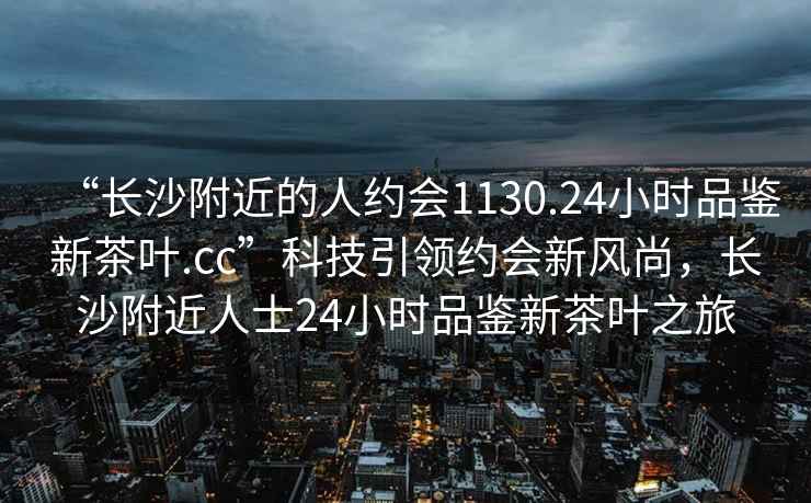 “長(cháng)沙附近的人約會(huì )1130.24小時(shí)品鑒新茶葉.cc”科技引領(lǐng)約會(huì )新風(fēng)尚，長(cháng)沙附近人士24小時(shí)品鑒新茶葉之旅