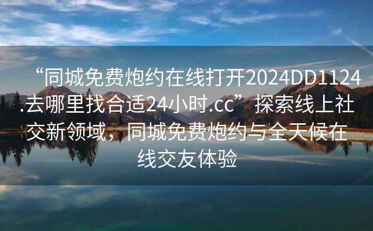 “同城免費炮約在線(xiàn)打開(kāi)2024DD1124.去哪里找合適24小時(shí).cc”探索線(xiàn)上社交新領(lǐng)域，同城免費炮約與全天候在線(xiàn)交友體驗