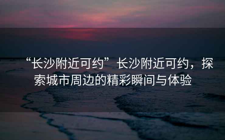 “長(cháng)沙附近可約”長(cháng)沙附近可約，探索城市周邊的精彩瞬間與體驗