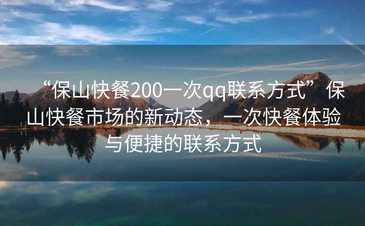 “保山快餐200一次qq聯(lián)系方式”保山快餐市場(chǎng)的新動(dòng)態(tài)，一次快餐體驗與便捷的聯(lián)系方式