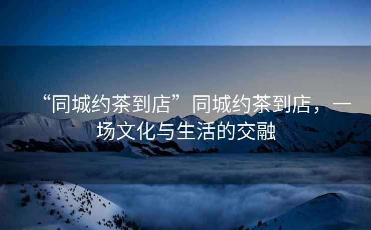 “同城約茶到店”同城約茶到店，一場(chǎng)文化與生活的交融