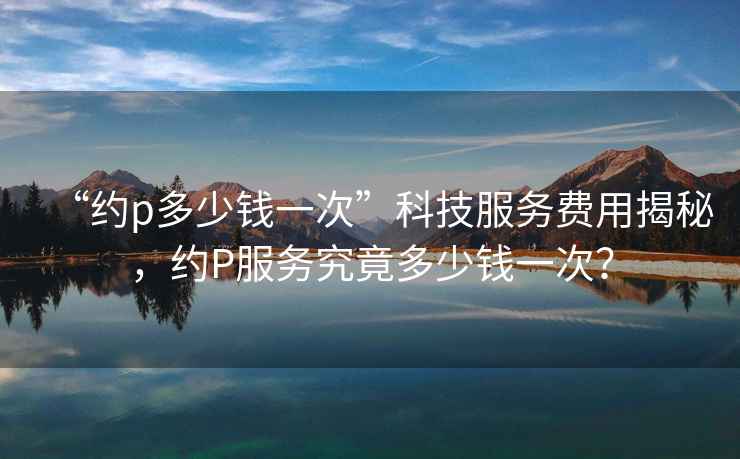 “約p多少錢(qián)一次”科技服務(wù)費用揭秘，約P服務(wù)究竟多少錢(qián)一次？