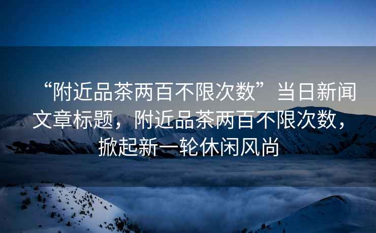 “附近品茶兩百不限次數”當日新聞文章標題，附近品茶兩百不限次數，掀起新一輪休閑風(fēng)尚