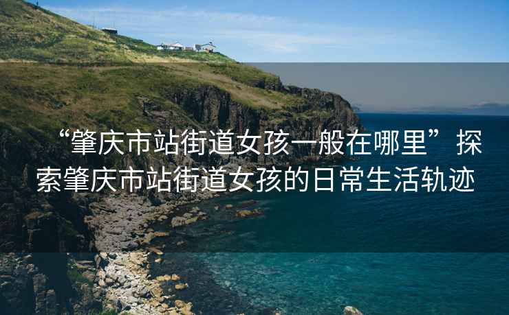 “肇慶市站街道女孩一般在哪里”探索肇慶市站街道女孩的日常生活軌跡